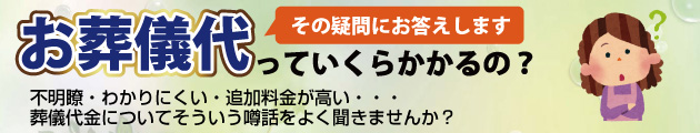 お葬式代っていくらかかるの？不明瞭・わかりにくい・追加料金が高い・・・葬儀代金についてそういう噂話をよく聞きませんか？